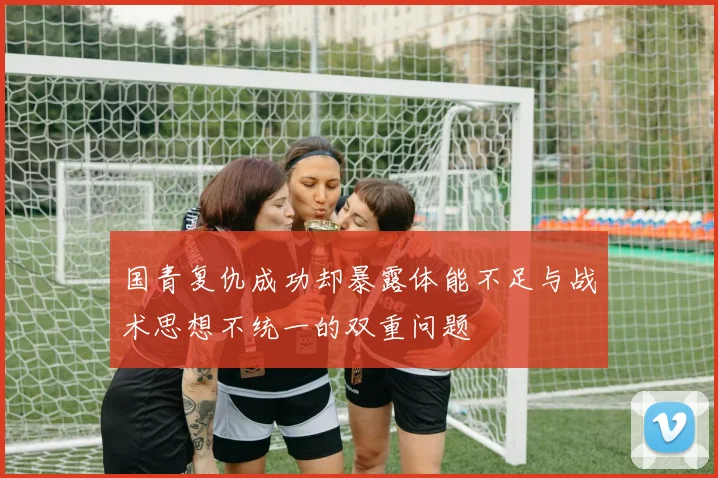 国青复仇成功却暴露体能不足与战术思想不统一的双重问题