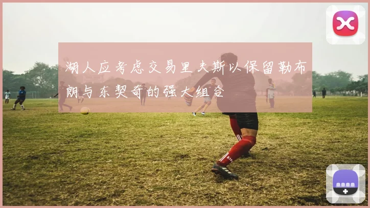 湖人应考虑交易里夫斯以保留勒布朗与东契奇的强大组合