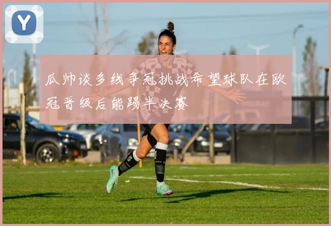瓜帅谈多线争冠挑战希望球队在欧冠晋级后能踢半决赛