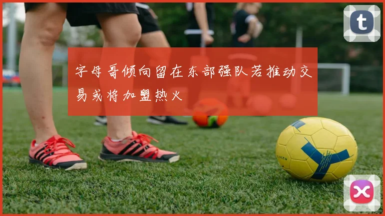 字母哥倾向留在东部强队若推动交易或将加盟热火