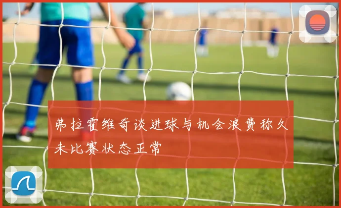 弗拉霍维奇谈进球与机会浪费称久未比赛状态正常